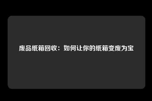 废品纸箱回收：如何让你的纸箱变废为宝