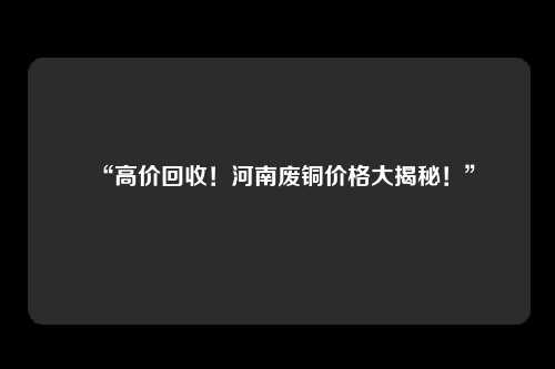 “高价回收！河南废铜价格大揭秘！”