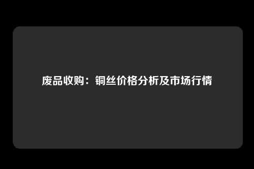 废品收购：铜丝价格分析及市场行情