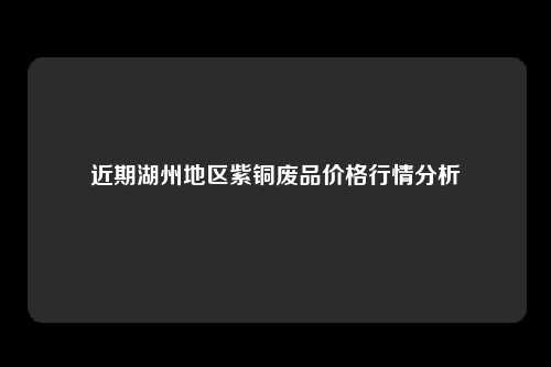 近期湖州地区紫铜废品价格行情分析