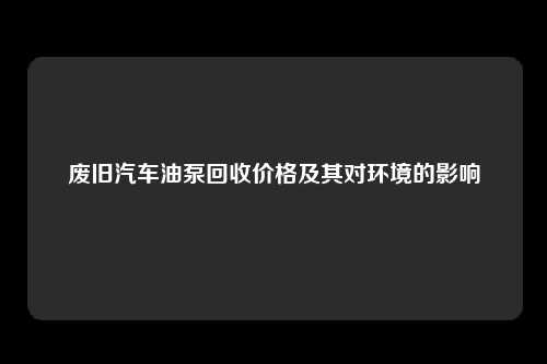 废旧汽车油泵回收价格及其对环境的影响