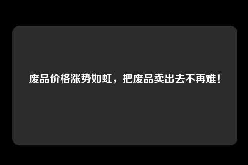 废品价格涨势如虹，把废品卖出去不再难！