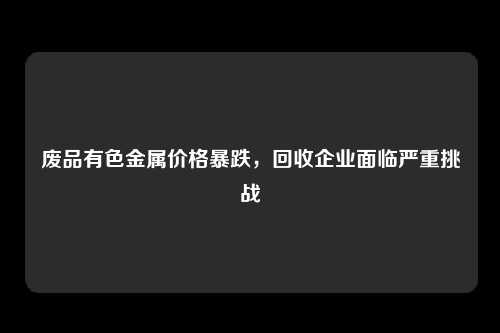 废品有色金属价格暴跌，回收企业面临严重挑战