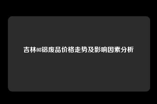 吉林08铝废品价格走势及影响因素分析