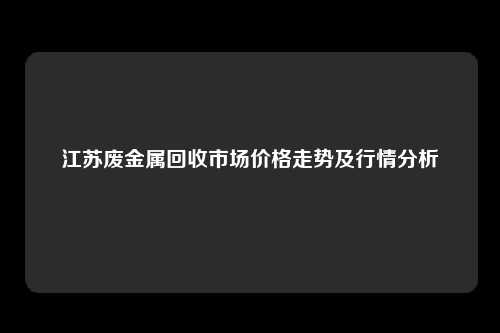 江苏废金属回收市场价格走势及行情分析