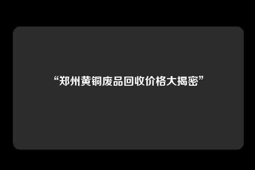 “郑州黄铜废品回收价格大揭密” 