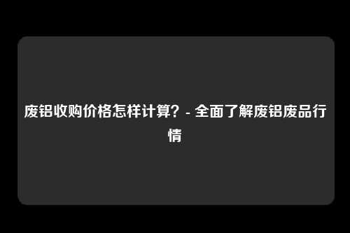 废铝收购价格怎样计算？- 全面了解废铝废品行情