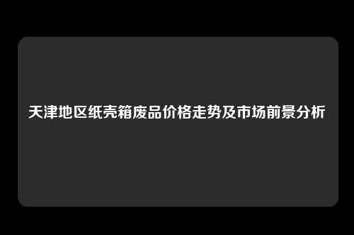 天津地区纸壳箱废品价格走势及市场前景分析