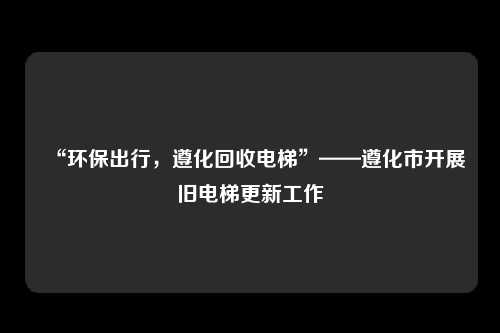 “环保出行，遵化回收电梯”——遵化市开展旧电梯更新工作