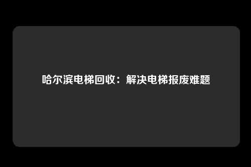 哈尔滨电梯回收：解决电梯报废难题