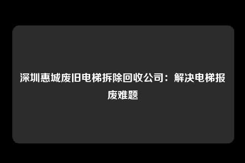 深圳惠城废旧电梯拆除回收公司：解决电梯报废难题