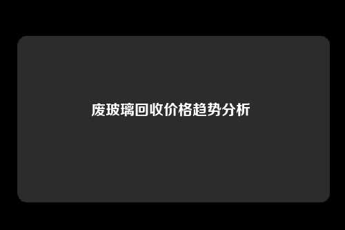 废玻璃回收价格趋势分析 