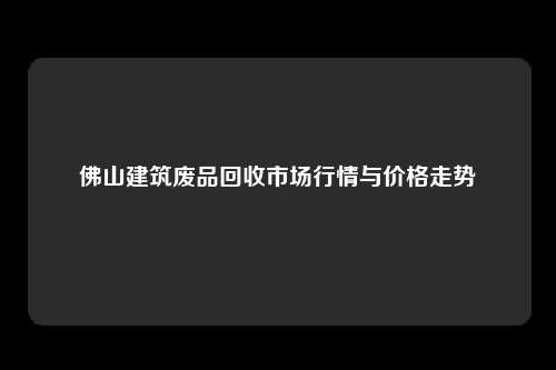 佛山建筑废品回收市场行情与价格走势