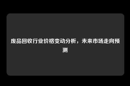 废品回收行业价格变动分析，未来市场走向预测