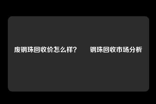 废钢珠回收价怎么样？ – 钢珠回收市场分析