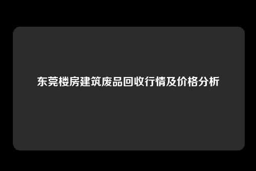 东莞楼房建筑废品回收行情及价格分析