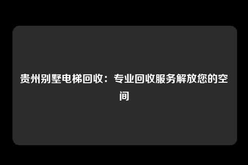 贵州别墅电梯回收：专业回收服务解放您的空间