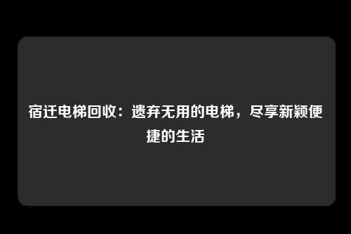 宿迁电梯回收：遗弃无用的电梯，尽享新颖便捷的生活