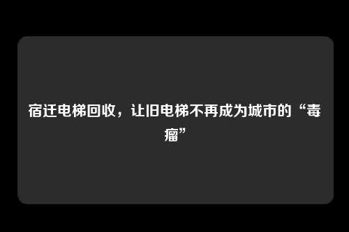 宿迁电梯回收，让旧电梯不再成为城市的“毒瘤”