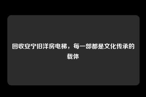 回收安宁旧洋房电梯，每一部都是文化传承的载体