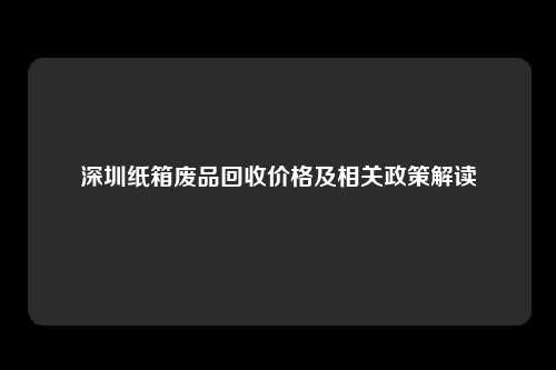 深圳纸箱废品回收价格及相关政策解读