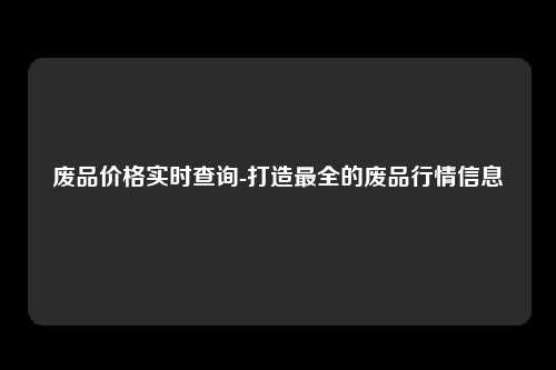 废品价格实时查询-打造最全的废品行情信息