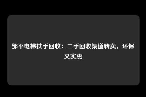 邹平电梯扶手回收：二手回收渠道转卖，环保又实惠