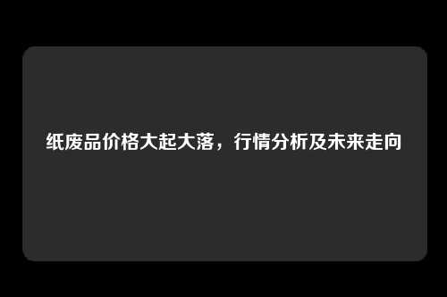 纸废品价格大起大落，行情分析及未来走向