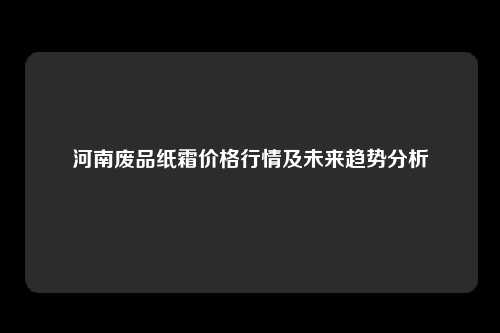 河南废品纸霜价格行情及未来趋势分析