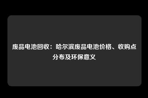 废品电池回收：哈尔滨废品电池价格、收购点分布及环保意义