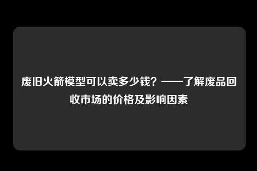 废旧火箭模型可以卖多少钱？——了解废品回收市场的价格及影响因素