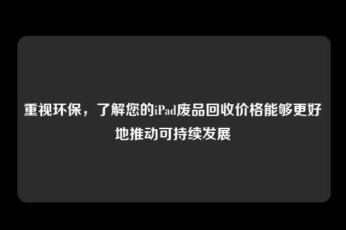 重视环保，了解您的iPad废品回收价格能够更好地推动可持续发展