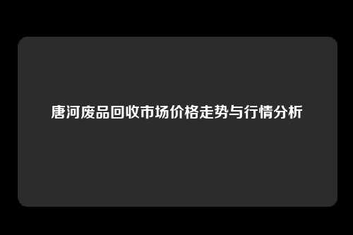 唐河废品回收市场价格走势与行情分析