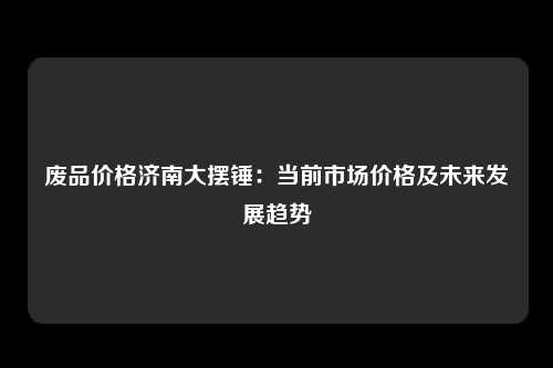 废品价格济南大摆锤：当前市场价格及未来发展趋势