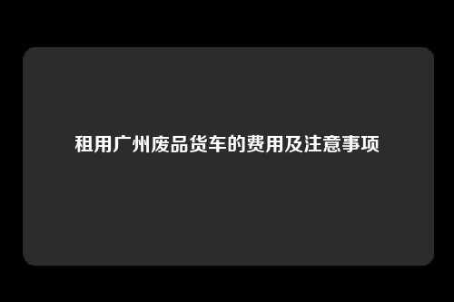 租用广州废品货车的费用及注意事项