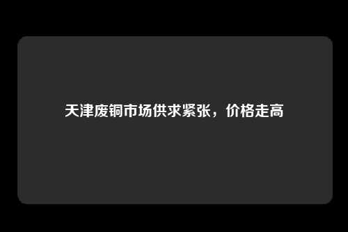 天津废铜市场供求紧张，价格走高