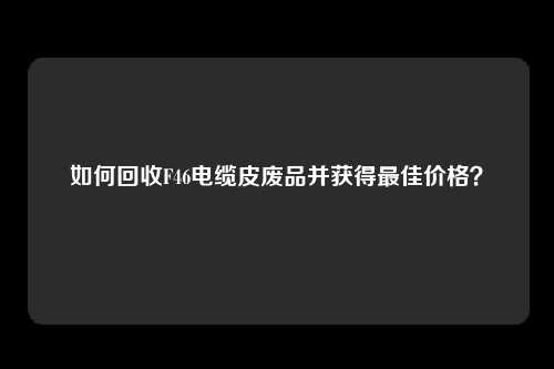 如何回收F46电缆皮废品并获得最佳价格？