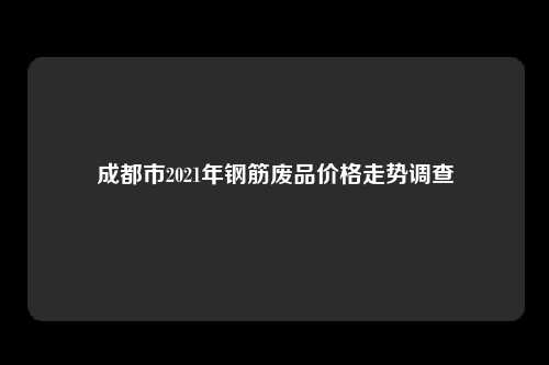 成都市2021年钢筋废品价格走势调查