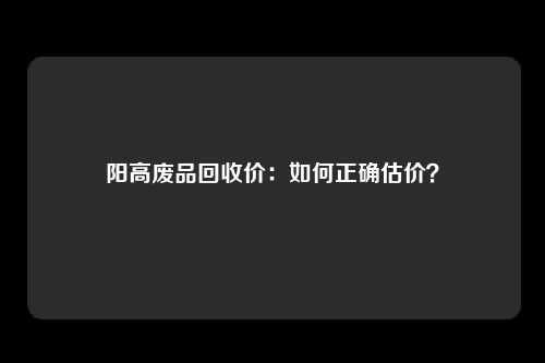 阳高废品回收价：如何正确估价？