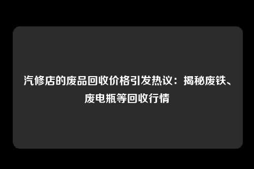 汽修店的废品回收价格引发热议：揭秘废铁、废电瓶等回收行情