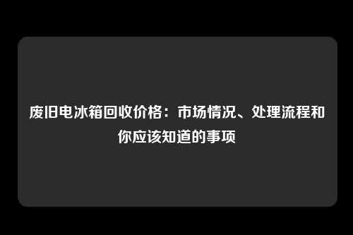 废旧电冰箱回收价格：市场情况、处理流程和你应该知道的事项