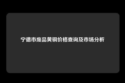 宁德市废品黄铜价格查询及市场分析