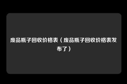 废品瓶子回收价格表（废品瓶子回收价格表发布了）