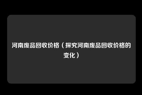 河南废品回收价格（探究河南废品回收价格的变化）