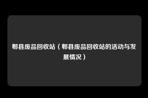 郫县废品回收站（郫县废品回收站的活动与发展情况）