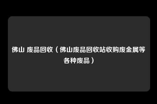 佛山 废品回收（佛山废品回收站收购废金属等各种废品）