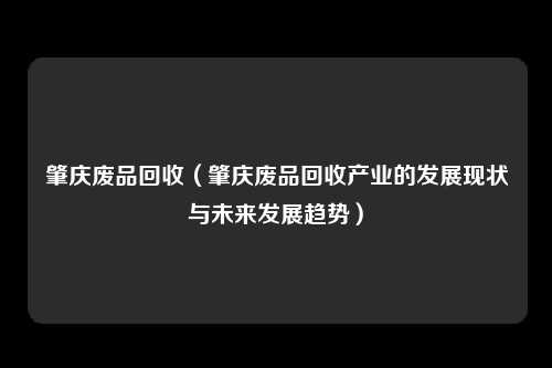 肇庆废品回收（肇庆废品回收产业的发展现状与未来发展趋势）