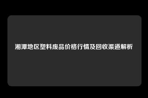 湘潭地区塑料废品价格行情及回收渠道解析