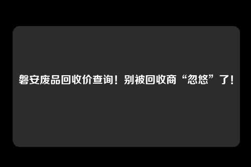 磐安废品回收价查询！别被回收商“忽悠”了！