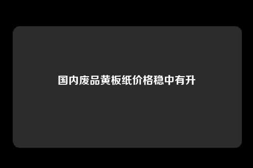 国内废品黄板纸价格稳中有升